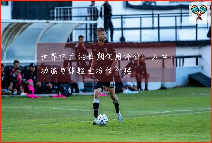 世界杯主站长期使用评价：入口、功能与体验全方位介绍